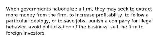 When governments nationalize a firm, they may seek to extract more money from the firm, to increase profitability, to follow a particular ideology, or to save jobs. punish a company for illegal behavior. avoid politicization of the business. sell the firm to foreign investors.