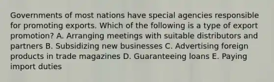 Governments of most nations have special agencies responsible for promoting exports. Which of the following is a type of export​ promotion? A. Arranging meetings with suitable distributors and partners B. Subsidizing new businesses C. Advertising foreign products in trade magazines D. Guaranteeing loans E. Paying import duties