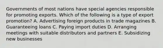 Governments of most nations have special agencies responsible for promoting exports. Which of the following is a type of export​promotion? A. Advertising foreign products in trade magazines B. Guaranteeing loans C. Paying import duties D. Arranging meetings with suitable distributors and partners E. Subsidizing new businesses