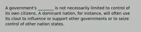 A government's ________ is not necessarily limited to control of its own citizens. A dominant nation, for instance, will often use its clout to influence or support other governments or to seize control of other nation states.