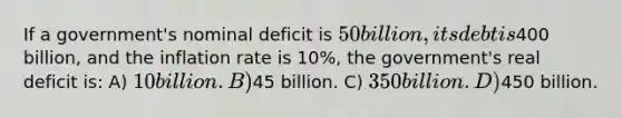 If a government's nominal deficit is 50 billion, its debt is400 billion, and the inflation rate is 10%, the government's real deficit is: A) 10 billion. B)45 billion. C) 350 billion. D)450 billion.