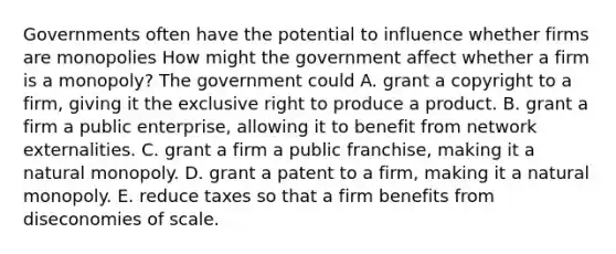 Governments often have the potential to influence whether firms are monopolies How might the government affect whether a firm is a​ monopoly? The government could A. grant a copyright to a firm, giving it the exclusive right to produce a product. B. grant a firm a public​ enterprise, allowing it to benefit from network externalities. C. grant a firm a public franchise​, making it a natural monopoly. D. grant a patent to a​ firm, making it a natural monopoly. E. reduce taxes so that a firm benefits from diseconomies of scale.