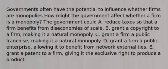 Governments often have the potential to influence whether firms are monopolies How might the government affect whether a firm is a​ monopoly? The government could A. reduce taxes so that a firm benefits from diseconomies of scale. B. grant a copyright to a​ firm, making it a natural monopoly. C. grant a firm a public franchise​, making it a natural monopoly. D. grant a firm a public​ enterprise, allowing it to benefit from network externalities. E. grant a patent to a firm, giving it the exclusive right to produce a product.