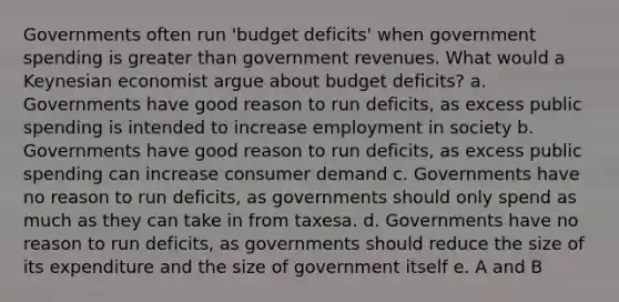 Governments often run 'budget deficits' when government spending is greater than government revenues. What would a Keynesian economist argue about budget deficits? a. Governments have good reason to run deficits, as excess public spending is intended to increase employment in society b. Governments have good reason to run deficits, as excess public spending can increase consumer demand c. Governments have no reason to run deficits, as governments should only spend as much as they can take in from taxesa. d. Governments have no reason to run deficits, as governments should reduce the size of its expenditure and the size of government itself e. A and B