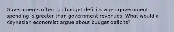 Governments often run budget deficits when government spending is greater than government revenues. What would a Keynesian economist argue about budget deficits?