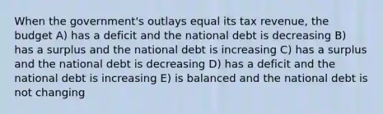 When the government's outlays equal its tax revenue, the budget A) has a deficit and the national debt is decreasing B) has a surplus and the national debt is increasing C) has a surplus and the national debt is decreasing D) has a deficit and the national debt is increasing E) is balanced and the national debt is not changing