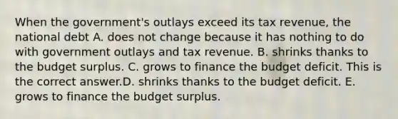 When the​ government's outlays exceed its tax​ revenue, the national debt A. does not change because it has nothing to do with government outlays and tax revenue. B. shrinks thanks to the budget surplus. C. grows to finance the budget deficit. This is the correct answer.D. shrinks thanks to the budget deficit. E. grows to finance the budget surplus.