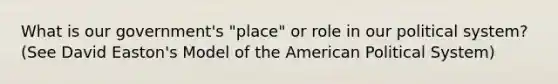 What is our government's "place" or role in our political system? (See David Easton's Model of the American Political System)