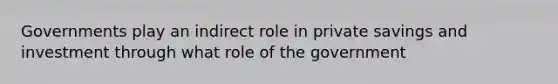 Governments play an indirect role in private savings and investment through what role of the government