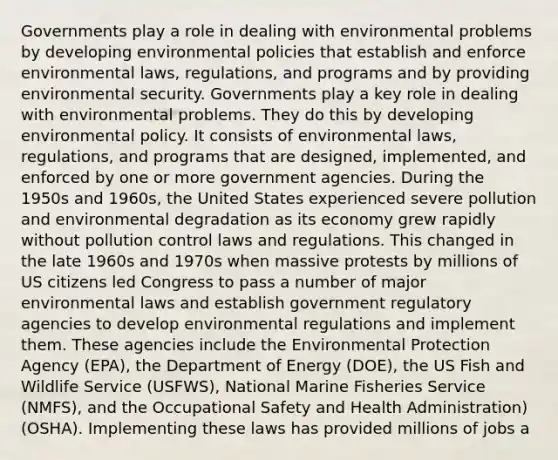 Governments play a role in dealing with environmental problems by developing environmental policies that establish and enforce environmental laws, regulations, and programs and by providing environmental security. Governments play a key role in dealing with environmental problems. They do this by developing environmental policy. It consists of environmental laws, regulations, and programs that are designed, implemented, and enforced by one or more government agencies. During the 1950s and 1960s, the United States experienced severe pollution and environmental degradation as its economy grew rapidly without pollution control laws and regulations. This changed in the late 1960s and 1970s when massive protests by millions of US citizens led Congress to pass a number of major environmental laws and establish government regulatory agencies to develop environmental regulations and implement them. These agencies include the Environmental Protection Agency (EPA), the Department of Energy (DOE), the US Fish and Wildlife Service (USFWS), National Marine Fisheries Service (NMFS), and the Occupational Safety and Health Administration) (OSHA). Implementing these laws has provided millions of jobs a