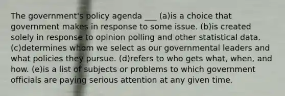 The government's policy agenda ___ (a)is a choice that government makes in response to some issue. (b)is created solely in response to opinion polling and other statistical data. (c)determines whom we select as our governmental leaders and what policies they pursue. (d)refers to who gets what, when, and how. (e)is a list of subjects or problems to which government officials are paying serious attention at any given time.