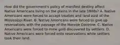 How did the government's policy of manifest destiny affect Native Americans living on the plains in the late 1800s? A. Native Americans were forced to accept treaties and land east of the Mississippi River. B. Native Americans were forced to give up reservations with the passage of the Monroe Doctrine. C. Native Americans were forced to mine gold discovered by settlers. D. Native Americans were forced onto reservations while settlers took their land.