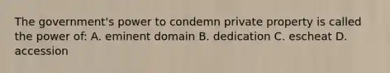 The government's power to condemn private property is called the power of: A. eminent domain B. dedication C. escheat D. accession