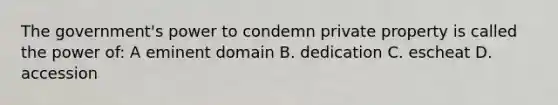 The government's power to condemn private property is called the power of: A eminent domain B. dedication C. escheat D. accession