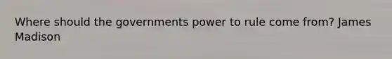 Where should the governments power to rule come from? James Madison