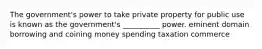 The government's power to take private property for public use is known as the government's __________ power. eminent domain borrowing and coining money spending taxation commerce