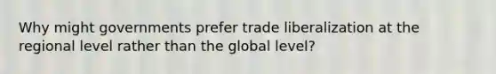 Why might governments prefer trade liberalization at the regional level rather than the global level?