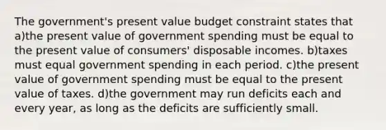 The government's present value budget constraint states that a)the present value of government spending must be equal to the present value of consumers' disposable incomes. b)taxes must equal government spending in each period. c)the present value of government spending must be equal to the present value of taxes. d)the government may run deficits each and every year, as long as the deficits are sufficiently small.