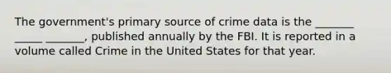 The government's primary source of crime data is the _______ _____ _______, published annually by the FBI. It is reported in a volume called Crime in the United States for that year.