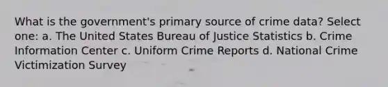 What is the government's primary source of crime data? Select one: a. The United States Bureau of Justice Statistics b. Crime Information Center c. Uniform Crime Reports d. National Crime Victimization Survey