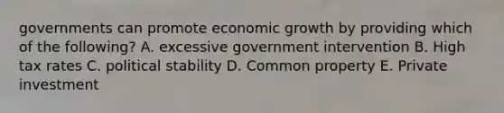 governments can promote economic growth by providing which of the following? A. excessive government intervention B. High tax rates C. political stability D. Common property E. Private investment