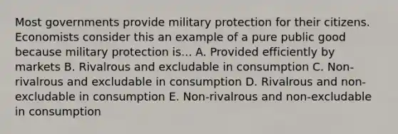 Most governments provide military protection for their citizens. Economists consider this an example of a pure public good because military protection is... A. Provided efficiently by markets B. Rivalrous and excludable in consumption C. Non-rivalrous and excludable in consumption D. Rivalrous and non-excludable in consumption E. Non-rivalrous and non-excludable in consumption