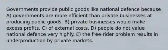 Governments provide public goods like national defence because A) governments are more efficient than private businesses at producing public goods. B) private businesses would make excess profits. C) of external costs. D) people do not value national defence very highly. E) the free-rider problem results in underproduction by private markets.