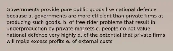 Governments provide pure public goods like national defence because a. governments are more efficient than private firms at producing such goods. b. of free-rider problems that result in underproduction by private markets c. people do not value national defence very highly d. of the potential that private firms will make excess profits e. of external costs