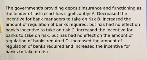 The government's providing deposit insurance and functioning as the lender of last resort has significantly: A. Decreased the incentive for bank managers to take on risk B. Increased the amount of regulation of banks required, but has had no effect on bank's incentive to take on risk C. Increased the incentive for banks to take on risk, but has had no effect on the amount of regulation of banks required D. Increased the amount of regulation of banks required and increased the incentive for banks to take on risk