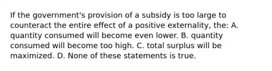 If the government's provision of a subsidy is too large to counteract the entire effect of a positive externality, the: A. quantity consumed will become even lower. B. quantity consumed will become too high. C. total surplus will be maximized. D. None of these statements is true.