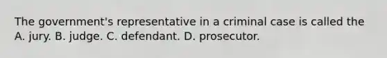 The government's representative in a criminal case is called the A. jury. B. judge. C. defendant. D. prosecutor.