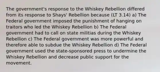 The government's response to the Whiskey Rebellion differed from its response to Shays' Rebellion because (LT 3.14) a) The Federal government imposed the punishment of hanging on traitors who led the Whiskey Rebellion b) The Federal government had to call on state militias during the Whiskey Rebellion c) The Federal government was more powerful and therefore able to subdue the Whiskey Rebellion d) The Federal government used the state-sponsored press to undermine the Whiskey Rebellion and decrease public support for the movement.