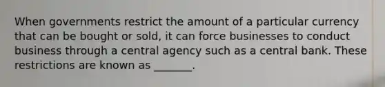 When governments restrict the amount of a particular currency that can be bought or sold, it can force businesses to conduct business through a central agency such as a central bank. These restrictions are known as _______.