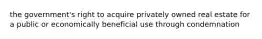 the government's right to acquire privately owned real estate for a public or economically beneficial use through condemnation