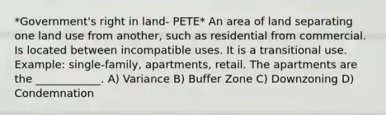 *Government's right in land- PETE* An area of land separating one land use from another, such as residential from commercial. Is located between incompatible uses. It is a transitional use. Example: single-family, apartments, retail. The apartments are the ____________. A) Variance B) Buffer Zone C) Downzoning D) Condemnation