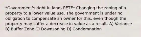 *Government's right in land- PETE* Changing the zoning of a property to a lower value use. The government is under no obligation to compensate an owner for this, even though the property may suffer a decrease in value as a result. A) Variance B) Buffer Zone C) Downzoning D) Condemnation