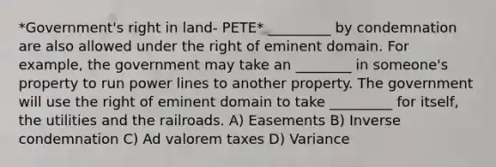 *Government's right in land- PETE* _________ by condemnation are also allowed under the right of eminent domain. For example, the government may take an ________ in someone's property to run power lines to another property. The government will use the right of eminent domain to take _________ for itself, the utilities and the railroads. A) Easements B) Inverse condemnation C) Ad valorem taxes D) Variance