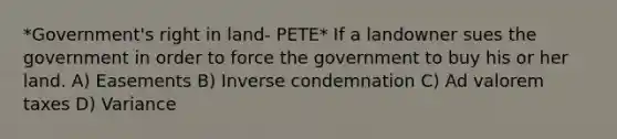 *Government's right in land- PETE* If a landowner sues the government in order to force the government to buy his or her land. A) Easements B) Inverse condemnation C) Ad valorem taxes D) Variance