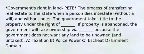 *Government's right in land- PETE* The process of transferring real estate to the state when a person dies intestate (without a will) and without heirs. The government takes title to the property under the right of _______. If property is abandoned, the government will take ownership via _______ because the government does not want any land to be unowned (and untaxed). A) Taxation B) Police Power C) Escheat D) Eminent Domain