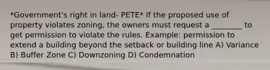 *Government's right in land- PETE* If the proposed use of property violates zoning, the owners must request a ________ to get permission to violate the rules. Example: permission to extend a building beyond the setback or building line A) Variance B) Buffer Zone C) Downzoning D) Condemnation