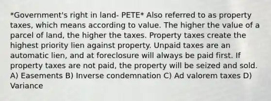 *Government's right in land- PETE* Also referred to as property taxes, which means according to value. The higher the value of a parcel of land, the higher the taxes. Property taxes create the highest priority lien against property. Unpaid taxes are an automatic lien, and at foreclosure will always be paid first. If property taxes are not paid, the property will be seized and sold. A) Easements B) Inverse condemnation C) Ad valorem taxes D) Variance