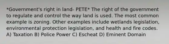 *Government's right in land- PETE* The right of the government to regulate and control the way land is used. The most common example is zoning. Other examples include wetlands legislation, environmental protection legislation, and health and fire codes. A) Taxation B) Police Power C) Escheat D) Eminent Domain