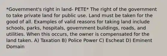 *Government's right in land- PETE* The right of the government to take private land for public use. Land must be taken for the good of all. Examples of valid reasons for taking land include schools, parks, hospitals, government buildings, roads, and utilities. When this occurs, the owner is compensated for the land taken. A) Taxation B) Police Power C) Escheat D) Eminent Domain