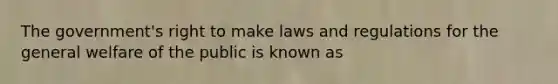 The government's right to make laws and regulations for the general welfare of the public is known as