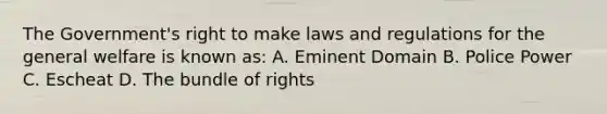 The Government's right to make laws and regulations for the general welfare is known as: A. Eminent Domain B. Police Power C. Escheat D. The bundle of rights