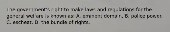 The government's right to make laws and regulations for the general welfare is known as: A. eminent domain. B. police power. C. escheat. D. the bundle of rights.