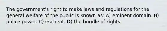 The government's right to make laws and regulations for the general welfare of the public is known as: A) eminent domain. B) police power. C) escheat. D) the bundle of rights.