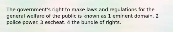 The government's right to make laws and regulations for the general welfare of the public is known as 1 eminent domain. 2 police power. 3 escheat. 4 the bundle of rights.