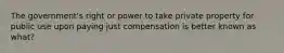 The government's right or power to take private property for public use upon paying just compensation is better known as what?