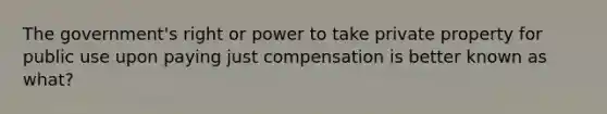 The government's right or power to take private property for public use upon paying just compensation is better known as what?